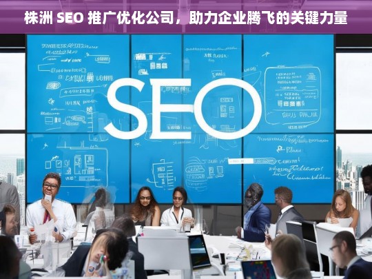 株洲 SEO 推广优化公司，助力企业腾飞的关键力量