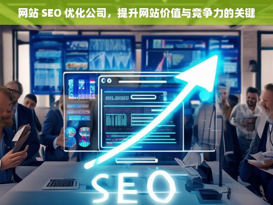 网站 SEO 优化公司，提升网站价值与竞争力的关键