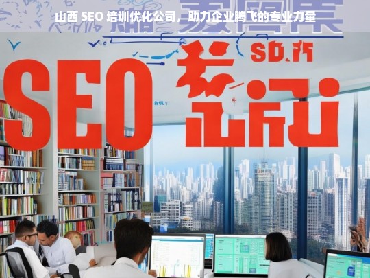 山西 SEO 培训优化公司，助力企业腾飞的专业力量