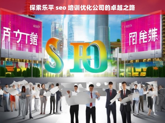 探索乐平 seo 培训优化公司的卓越之路