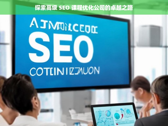 探索高级 SEO 课程优化公司的卓越之路