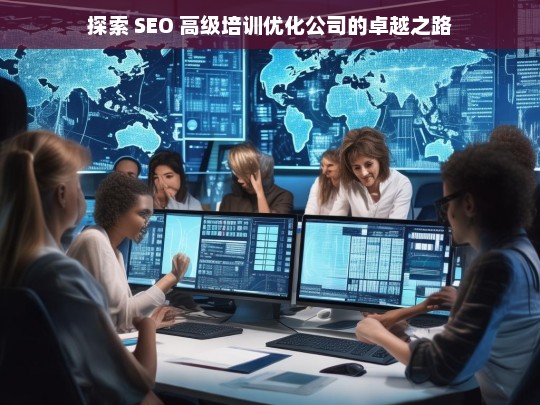 探索 SEO 高级培训优化公司的卓越之路