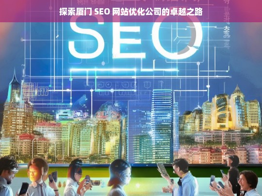 探索厦门 SEO 网站优化公司的卓越之路